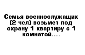 Семья военнослужащих (2 чел) возьмет под охрану 1 квартиру с 1 комнатой....